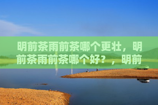 明前茶雨前茶哪个更壮，明前茶雨前茶哪个好？，明前茶雨前茶二者有什么区别