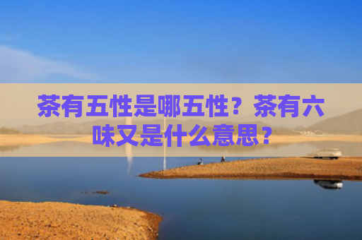 茶有五性是哪五性？茶有六味又是什么意思？