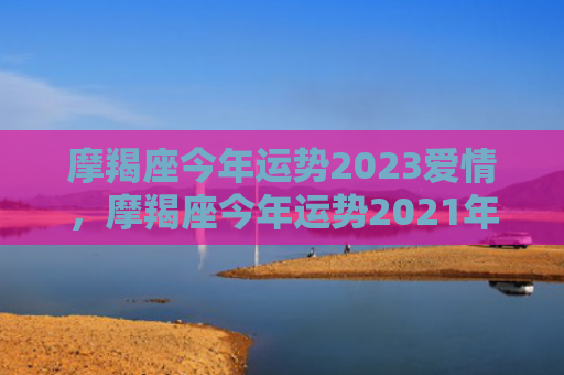 摩羯座今年运势2023爱情，摩羯座今年运势2021年运势