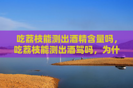 吃荔枝能测出酒精含量吗，吃荔枝能测出酒驾吗，为什么？开车能不能吃荔枝？