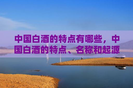 中国白酒的特点有哪些，中国白酒的特点、名称和起源是什么，你知道吗