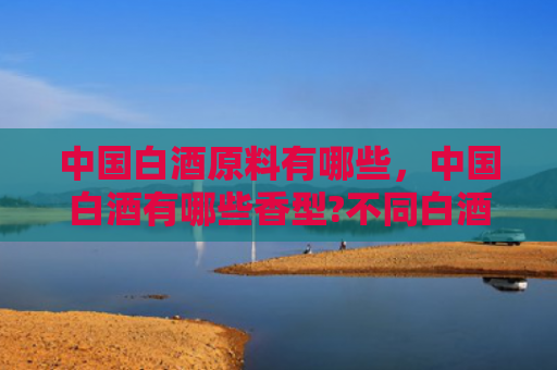 中国白酒原料有哪些，中国白酒有哪些香型?不同白酒香型有什么特点?