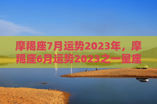 摩羯座7月运势2023年，摩羯座6月运势2023之一星座