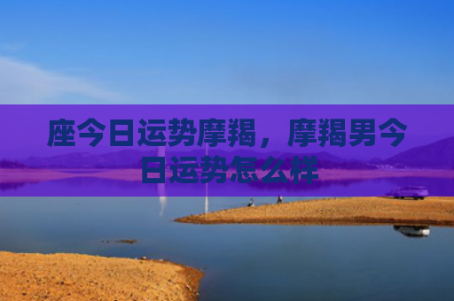 座今日运势摩羯，摩羯男今日运势怎么样