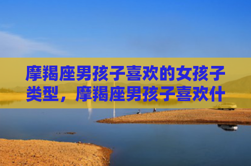 摩羯座男孩子喜欢的女孩子类型，摩羯座男孩子喜欢什么样的女孩子