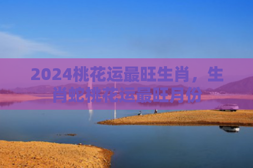 2024桃花运最旺生肖，生肖蛇桃花运最旺月份