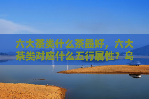 六大茶类什么茶最好，六大茶类对应什么五行属性？乌龙茶的五行属性是什么？