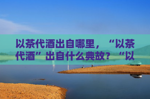 以茶代酒出自哪里，“以茶代酒”出自什么典故？“以茶代酒”怎么敬酒说话？