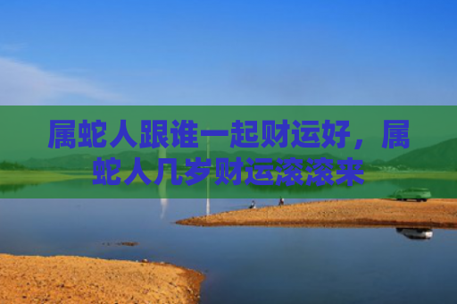 属蛇人跟谁一起财运好，属蛇人几岁财运滚滚来