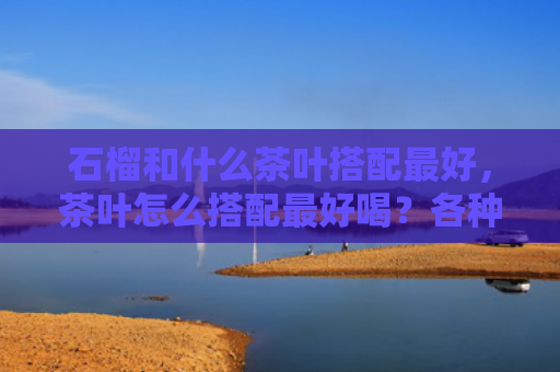 石榴和什么茶叶搭配最好，茶叶怎么搭配最好喝？各种茶叶的最佳搭配组合