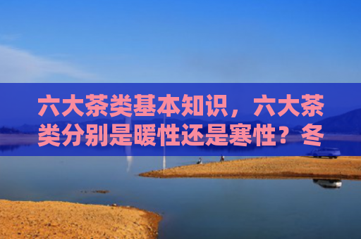六大茶类基本知识，六大茶类分别是暖性还是寒性？冬天适合喝普洱茶吗？