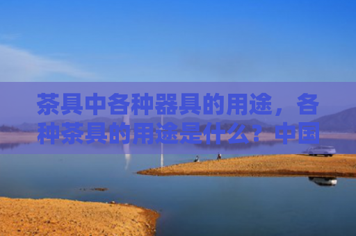 茶具中各种器具的用途，各种茶具的用途是什么？中国茶具用途及名称大全