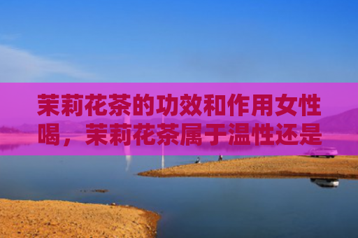 茉莉花茶的功效和作用女性喝，茉莉花茶属于温性还是寒性？茉莉花茶搭配什么泡好？