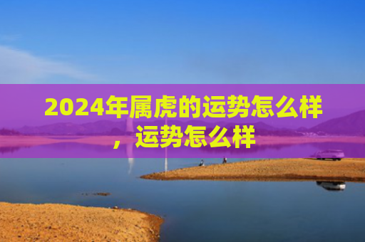 2024年属虎的运势怎么样，运势怎么样