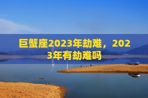 巨蟹座2023年劫难，2023年有劫难吗