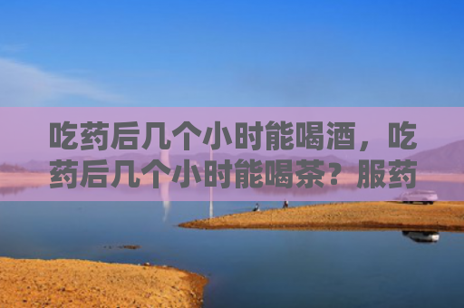 吃药后几个小时能喝酒，吃药后几个小时能喝茶？服药2小时后能喝茶吗？