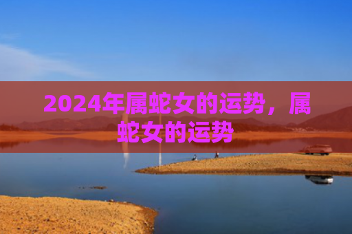 2024年属蛇女的运势，属蛇女的运势