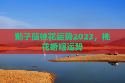 狮子座桃花运势2023，桃花婚姻运势