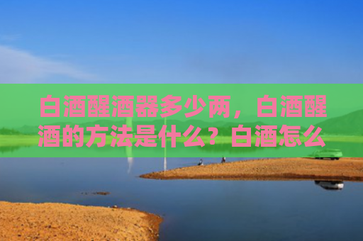 白酒醒酒器多少两，白酒醒酒的方法是什么？白酒怎么喝最好？