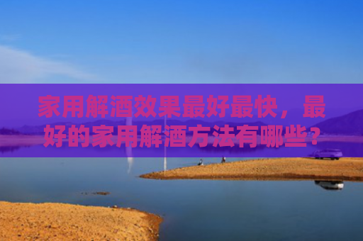 家用解酒效果最好最快，最好的家用解酒方法有哪些？家常解酒小偏方是什么？