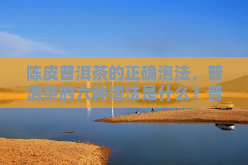 陈皮普洱茶的正确泡法，普洱茶的六种泡法是什么？普洱茶有哪些冲泡技巧？