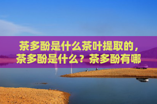 茶多酚是什么茶叶提取的，茶多酚是什么？茶多酚有哪些功效和作用？