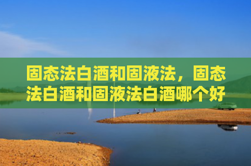 固态法白酒和固液法，固态法白酒和固液法白酒哪个好？教你如何选择纯粮酒？