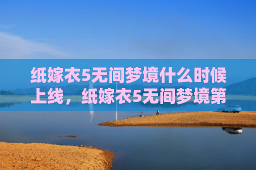纸嫁衣5无间梦境什么时候上线，纸嫁衣5无间梦境第五章攻略（梦境无间嫁衣）