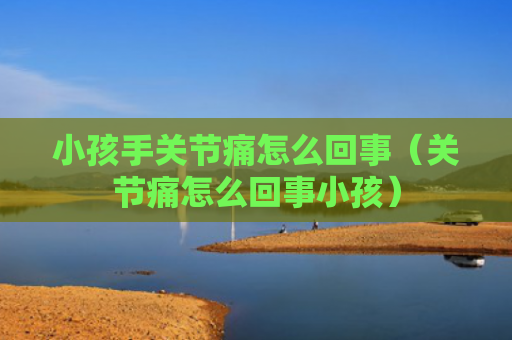 小孩手关节痛怎么回事（关节痛怎么回事小孩）