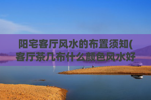 阳宅客厅风水的布置须知(客厅茶几布什么颜色风水好)