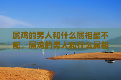 属鸡的男人和什么属相最不配，属鸡的男人和什么属相最配呢