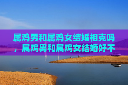 属鸡男和属鸡女结婚相克吗，属鸡男和属鸡女结婚好不好