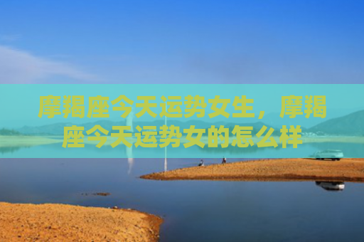 摩羯座今天运势女生，摩羯座今天运势女的怎么样