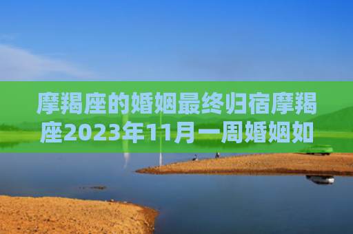摩羯座的婚姻最终归宿摩羯座2023年11月一周婚姻如何，摩羯座的婚姻最终归宿