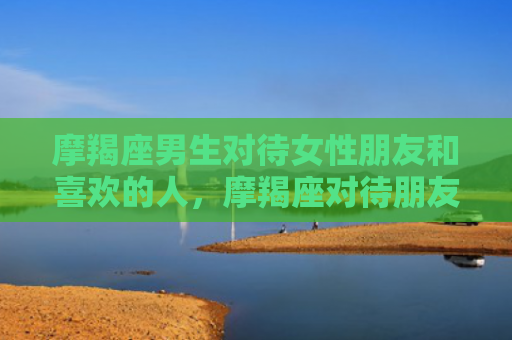 摩羯座男生对待女性朋友和喜欢的人，摩羯座对待朋友重情义吗