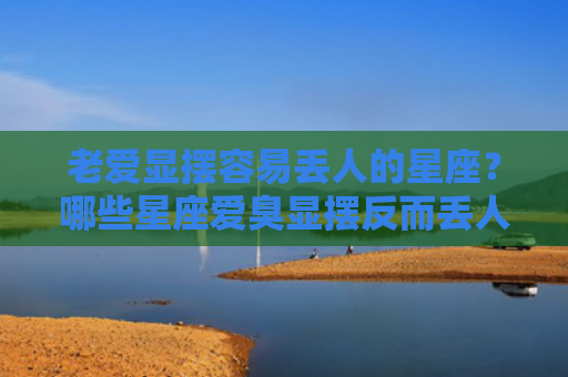 老爱显摆容易丢人的星座？哪些星座爱臭显摆反而丢人？
