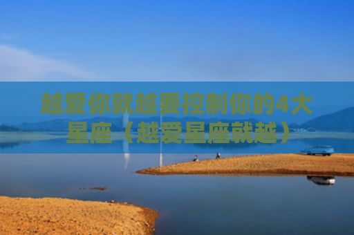 越爱你就越要控制你的4大星座（越爱星座就越）