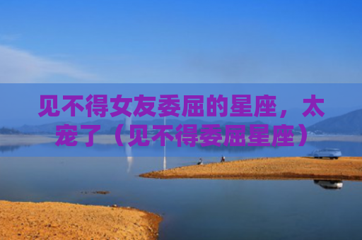 见不得女友委屈的星座，太宠了（见不得委屈星座）