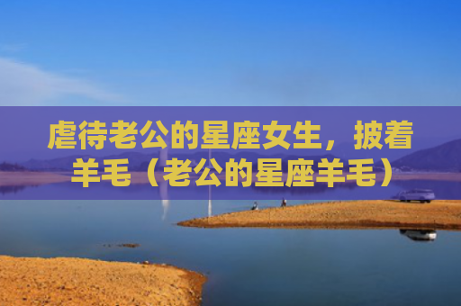 虐待老公的星座女生，披着羊毛（老公的星座羊毛）