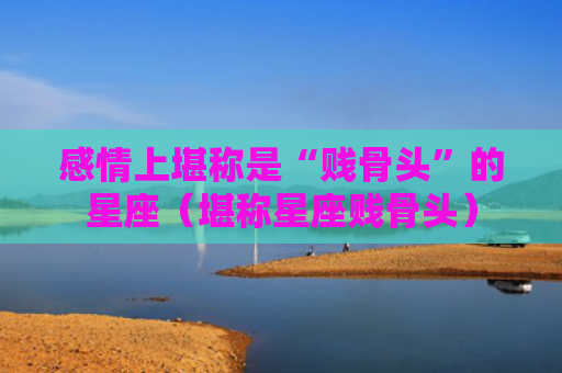 感情上堪称是“贱骨头”的星座（堪称星座贱骨头）