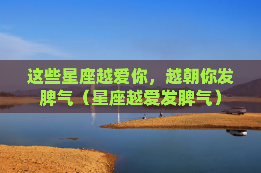 这些星座越爱你，越朝你发脾气（星座越爱发脾气）