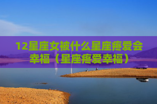 12星座女被什么星座疼爱会幸福（星座疼爱幸福）