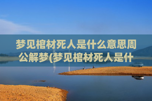 梦见棺材死人是什么意思周公解梦(梦见棺材死人是什么预兆周公解梦女人)