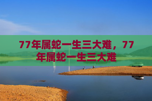 77年属蛇一生三大难，77年属蛇一生三大难