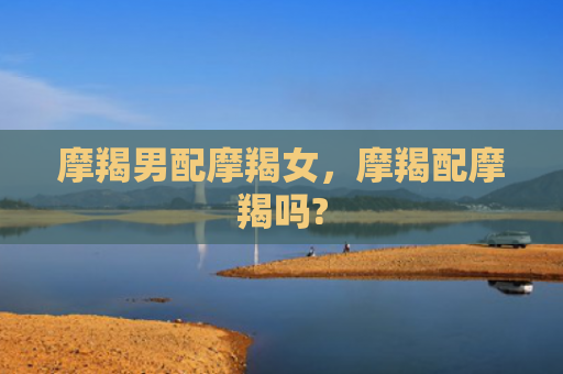 摩羯男配摩羯女，摩羯配摩羯吗?