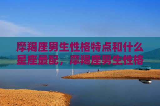 摩羯座男生性格特点和什么星座最配，摩羯座男生性格特征
