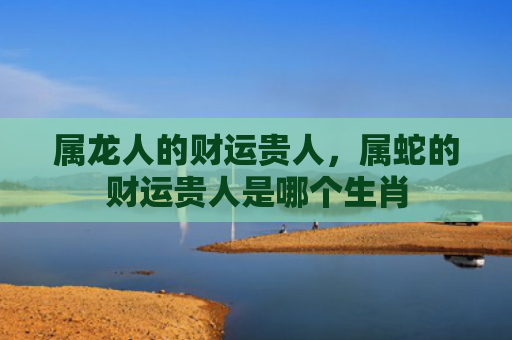 属龙人的财运贵人，属蛇的财运贵人是哪个生肖