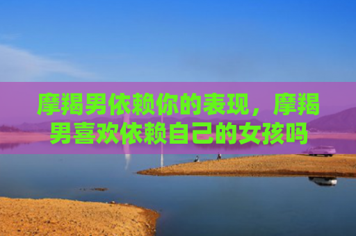 摩羯男依赖你的表现，摩羯男喜欢依赖自己的女孩吗
