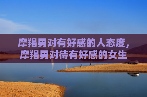 摩羯男对有好感的人态度，摩羯男对待有好感的女生