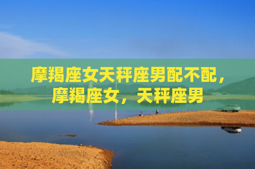 摩羯座女天秤座男配不配，摩羯座女，天秤座男